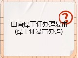 山南焊工证办理复审(焊工证复审办理)