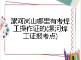 漯河岚山哪里有考焊工操作证的(漯河焊工证报考点)
