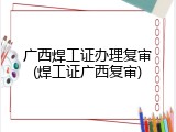 广西焊工证办理复审(焊工证广西复审)