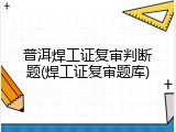 普洱焊工证复审判断题(焊工证复审题库)