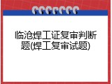 临沧焊工证复审判断题(焊工复审试题)
