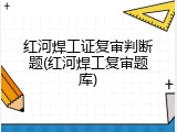 红河焊工证复审判断题(红河焊工复审题库)