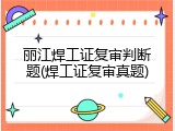 丽江焊工证复审判断题(焊工证复审真题)