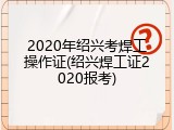 2020年绍兴考焊工操作证(绍兴焊工证2020报考)