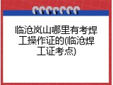 临沧岚山哪里有考焊工操作证的(临沧焊工证考点)