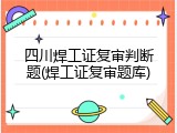 四川焊工证复审判断题(焊工证复审题库)