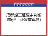成都焊工证复审判断题(焊工证复审真题)