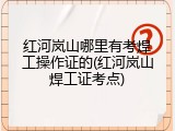 红河岚山哪里有考焊工操作证的(红河岚山焊工证考点)