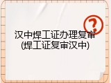 汉中焊工证办理复审(焊工证复审汉中)