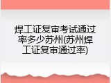 焊工证复审考试通过率多少苏州(苏州焊工证复审通过率)