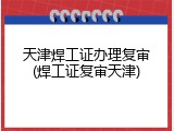 天津焊工证办理复审(焊工证复审天津)