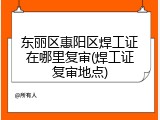 东丽区惠阳区焊工证在哪里复审(焊工证复审地点)
