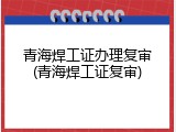 青海焊工证办理复审(青海焊工证复审)