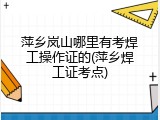 萍乡岚山哪里有考焊工操作证的(萍乡焊工证考点)