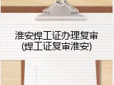 淮安焊工证办理复审(焊工证复审淮安)