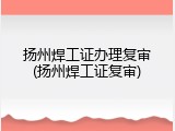 扬州焊工证办理复审(扬州焊工证复审)