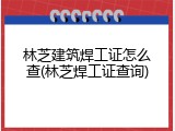 林芝建筑焊工证怎么查(林芝焊工证查询)