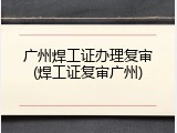 广州焊工证办理复审(焊工证复审广州)