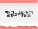 朝阳焊工证查询官网(朝阳焊工证查询)