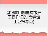 盘锦岚山哪里有考焊工操作证的(盘锦焊工证报考点)
