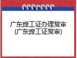 广东焊工证办理复审(广东焊工证复审)