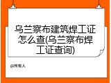 乌兰察布建筑焊工证怎么查(乌兰察布焊工证查询)