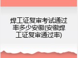 焊工证复审考试通过率多少安徽(安徽焊工证复审通过率)