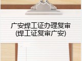 广安焊工证办理复审(焊工证复审广安)