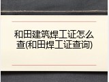 和田建筑焊工证怎么查(和田焊工证查询)