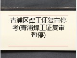 青浦区焊工证复审停考(青浦焊工证复审暂停)