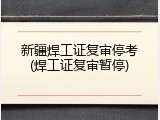 新疆焊工证复审停考(焊工证复审暂停)