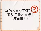 乌鲁木齐焊工证复审停考(乌鲁木齐焊工复审停考)