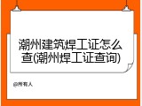 潮州建筑焊工证怎么查(潮州焊工证查询)