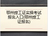 鄂州焊工证实操考试报名入口(鄂州焊工证报名)