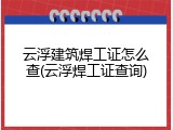 云浮建筑焊工证怎么查(云浮焊工证查询)