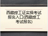 西藏焊工证实操考试报名入口(西藏焊工考试报名)