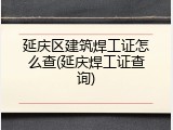 延庆区建筑焊工证怎么查(延庆焊工证查询)