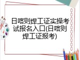 日喀则焊工证实操考试报名入口(日喀则焊工证报考)