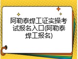 阿勒泰焊工证实操考试报名入口(阿勒泰焊工报名)
