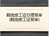 鹤岗焊工证办理复审(鹤岗焊工证复审)