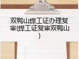 双鸭山焊工证办理复审(焊工证复审双鸭山)