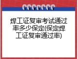 焊工证复审考试通过率多少保定(保定焊工证复审通过率)
