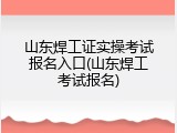 山东焊工证实操考试报名入口(山东焊工考试报名)