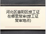 河北区惠阳区焊工证在哪里复审(焊工证复审地点)