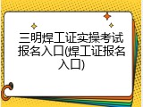 三明焊工证实操考试报名入口(焊工证报名入口)