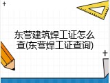 东营建筑焊工证怎么查(东营焊工证查询)