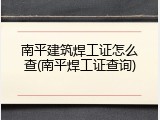 南平建筑焊工证怎么查(南平焊工证查询)