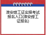 淮安焊工证实操考试报名入口(淮安焊工证报名)