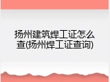 扬州建筑焊工证怎么查(扬州焊工证查询)