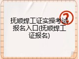 抚顺焊工证实操考试报名入口(抚顺焊工证报名)